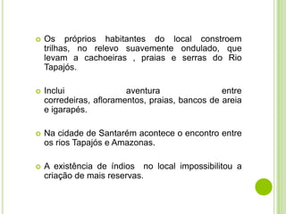 

Os próprios habitantes do local constroem
trilhas, no relevo suavemente ondulado, que
levam a cachoeiras , praias e serras do Rio
Tapajós.



Inclui
aventura
entre
corredeiras, afloramentos, praias, bancos de areia
e igarapés.



Na cidade de Santarém acontece o encontro entre
os rios Tapajós e Amazonas.



A existência de índios no local impossibilitou a
criação de mais reservas.

 
