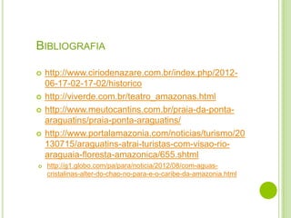 BIBLIOGRAFIA










http://www.ciriodenazare.com.br/index.php/201206-17-02-17-02/historico
http://viverde.com.br/teatro_amazonas.html
http://www.meutocantins.com.br/praia-da-pontaaraguatins/praia-ponta-araguatins/
http://www.portalamazonia.com/noticias/turismo/20
130715/araguatins-atrai-turistas-com-visao-rioaraguaia-floresta-amazonica/655.shtml
http://g1.globo.com/pa/para/noticia/2012/08/com-aguascristalinas-alter-do-chao-no-para-e-o-caribe-da-amazonia.html

 