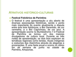 ATRATIVOS HISTÓRICO-CULTURAIS



Festival Folclórico de Parintins:
O festival é uma apresentação a céu aberto de
diversas associações folclóricas, sendo o ponto
mais importante do evento atualmente a disputa
entre dois bois folclóricos, o Boi Garantido, de cor
vermelha, e o Boi Caprichoso, de cor azul. A
apresentação ocorre no Bumbódromo.1 O Festival
de Parintins se tornou um dos maiores
divulgadores da cultura local. Durante as três
noites de apresentação, os dois bois exploram as
temáticas regionais como lendas, rituais indígenas
e costumes dos ribeirinhos através de alegorias e
encenações. É uma festa anual e ocorre no último
fim de semana de junho na cidade de
Parintins, Amazonas.

 
