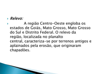 Relevo:            A região Centro-Oeste engloba os estados de Goiás, Mato Grosso, Mato Grosso do Sul e Distrito Federal. O relevo da região, localizada no planalto central, caracteriza-se por terrenos antigos e aplainados pela erosão, que originaram chapadões.