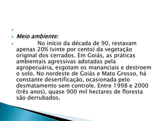  Meio ambiente:             No início da década de 90, restavam apenas 20% (vinte por cento) da vegetação original dos cerrados. Em Goiás, as práticas ambientais agressivas adotadas pela agropecuária, esgotam os mananciais e destroem o solo. No nordeste de Goiás e Mato Grosso, há constante desertificação, ocasionada pelo desmatamento sem controle. Entre 1998 e 2000 (três anos), quase 900 mil hectares de floresta são derrubados.