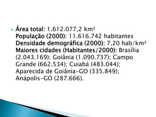 Área total: 1.612.077,2 km²População (2000): 11.616.742 habitantesDensidade demográfica (2000): 7,20 hab/km²Maiores cidades (Habitantes/2000): Brasília (2.043.169); Goiânia (1.090.737); Campo Grande (662.534); Cuiabá (483.044); Aparecida de Goiânia-GO (335.849); Anápolis-GO (287.666).