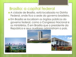 Brasília: a capital federal
 A cidade de Brasília, está localizada no Distrito
Federal, onde fica a sede do governo brasileiro.
 Em Brasília se localizam os órgãos públicos do
governo federal, como o Congresso Nacional e
os ministérios. É em Brasília que o presidente da
República e seus auxiliares administram o país.
 
