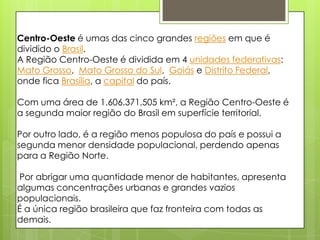 Centro-Oeste é umas das cinco grandes regiões em que é
dividido o Brasil.
A Região Centro-Oeste é dividida em 4 unidades federativas:
Mato Grosso, Mato Grosso do Sul, Goiás e Distrito Federal,
onde fica Brasília, a capital do país.
Com uma área de 1.606.371,505 km², a Região Centro-Oeste é
a segunda maior região do Brasil em superfície territorial.
Por outro lado, é a região menos populosa do país e possui a
segunda menor densidade populacional, perdendo apenas
para a Região Norte.
Por abrigar uma quantidade menor de habitantes, apresenta
algumas concentrações urbanas e grandes vazios
populacionais.
É a única região brasileira que faz fronteira com todas as
demais.
 