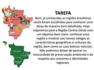 TAREFA
Bem, já conhecidas as regiões brasileiras
vocês foram escolhidos para conhecer uma
delas de maneira bem detalhada. Hoje
viajaremos para a Região Centro-Oeste com
um objetivo bem claro: conhecer essa
região e mostrar aos nossos colegas as
características geográficas e culturais da
região, bem como as suas belezas naturais.
Não podemos deixar de pensar na
necessidade de preservação ambiental e de
respeito aos costumes e identidades
regionais.
 