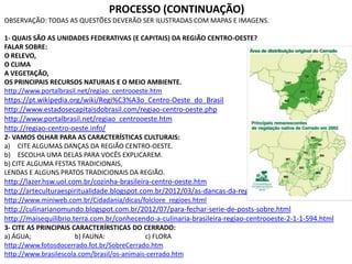 PROCESSO (CONTINUAÇÃO)
OBSERVAÇÃO: TODAS AS QUESTÕES DEVERÃO SER ILUSTRADAS COM MAPAS E IMAGENS.
1- QUAIS SÃO AS UNIDADES FEDERATIVAS (E CAPITAIS) DA REGIÃO CENTRO-OESTE?
FALAR SOBRE:
O RELEVO,
O CLIMA
A VEGETAÇÃO,
OS PRINCIPAIS RECURSOS NATURAIS E O MEIO AMBIENTE.
http://www.portalbrasil.net/regiao_centrooeste.htm
https://pt.wikipedia.org/wiki/Regi%C3%A3o_Centro-Oeste_do_Brasil
http://www.estadosecapitaisdobrasil.com/regiao-centro-oeste.php
http://www.portalbrasil.net/regiao_centrooeste.htm
http://regiao-centro-oeste.info/
2- VAMOS OLHAR PARA AS CARACTERÍSTICAS CULTURAIS:
a) CITE ALGUMAS DANÇAS DA REGIÃO CENTRO-OESTE.
b) ESCOLHA UMA DELAS PARA VOCÊS EXPLICAREM.
b) CITE ALGUMA FESTAS TRADICIONAIS,
LENDAS E ALGUNS PRATOS TRADICIONAIS DA REGIÃO.
http://lazer.hsw.uol.com.br/cozinha-brasileira-centro-oeste.htm
http://arteculturaespiritualidade.blogspot.com.br/2012/03/as-dancas-da-regiao-centro-oeste.html
http://www.miniweb.com.br/Cidadania/dicas/folclore_regioes.html
http://culinarianomundo.blogspot.com.br/2012/07/para-fechar-serie-de-posts-sobre.html
http://maisequilibrio.terra.com.br/conhecendo-a-culinaria-brasileira-regiao-centrooeste-2-1-1-594.html
3- CITE AS PRINCIPAIS CARACTERÍRSTICAS DO CERRADO:
a) ÁGUA; b) FAUNA: c) FLORA
http://www.fotosdocerrado.fot.br/SobreCerrado.htm
http://www.brasilescola.com/brasil/os-animais-cerrado.htm
 