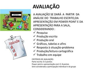 AVALIAÇÃO
A AVALIAÇÃO SE DARÁ A PARTIR DA
ANÁLISE DO TRABALHO ESCRITO,DA
APRESENTAÇÃO EM POWER POINT E DA
APRESENTAÇÃO PARA A SALA,
CONSIDERANDO :
 Pesquisa
 Produção escrita
 Produção oral
 Gráficos, tabelas e afins
 Resposta à situação-problema
 Produção/leitura cartográfica
 Trabalho em equipe
CRITÉRIOS DE AVALIAÇÃO:
Parte escrita: 0-2 pontos.
Power point e apresentação oral: 0 -8 pontos
Será considerada a participação individual e do grupo
 