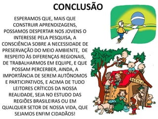 CONCLUSÃO
ESPERAMOS QUE, MAIS QUE
CONSTRUIR APRENDIZAGENS,
POSSAMOS DESPERTAR NOS JOVENS O
INTERESSE PELA PESQUISA, A
CONSCIÊNCIA SOBRE A NECESSIDADE DE
PRESERVAÇÃO DO MEIO AMBIENTE, DE
RESPEITO ÀS DIFERENÇAS REGIONAIS,
DE TRABALHARMOS EM EQUIPE, E QUE
POSSAM PERCERBER, AINDA, A
IMPORTÂNCIA DE SEREM AUTÔNOMOS
E PARTICIPATIVOS, E ACIMA DE TUDO
LEITORES CRÍTICOS DA NOSSA
REALIDADE, SEJA NO ESTUDO DAS
REGIÕES BRASILEIRAS OU EM
QUALQUER SETOR DE NOSSA VIDA, QUE
SEJAMOS ENFIM CIDADÃOS!
 