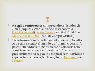 
 A região centro-oeste compreende os Estados de
Goiás (capital Goiânia, e onde se encontra o
Distrito Federal), Mato Grosso (capital Cuiabá) e 
Mato Grosso do Sul (capital Campo Grande).
 O centro-oeste se caracteriza pelo imenso planalto
onde está situado, chamado de “planalto central”,
pelos “chapadões” e pelas planícies alagadas que
constituem o bioma do “Pantanal”. O clima
predominante na região é o tropical semi-úmido e a
vegetação, com exceção da região do Pantanal, e o 
Cerrado.
 