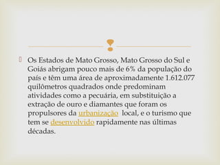 
 Os Estados de Mato Grosso, Mato Grosso do Sul e
Goiás abrigam pouco mais de 6% da população do
país e têm uma área de aproximadamente 1.612.077
quilômetros quadrados onde predominam
atividades como a pecuária, em substituição a
extração de ouro e diamantes que foram os
propulsores da urbanização  local, e o turismo que
tem se desenvolvido rapidamente nas últimas
décadas.
 
