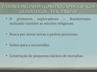FATORES INICIAIS DA CONSTRUÇÃO DE ESPAÇOSFATORES INICIAIS DA CONSTRUÇÃO DE ESPAÇOS
GEOGRÁFICOS – PERCURSO 30GEOGRÁFICOS – PERCURSO 30
• O primeiros exploradores – Bandeirismo,
incluindo também as missões religiosas;
• Busca por novas terras e pedras preciosas;
• Índios para a escravidão;
• Construção de pequenos núcleos de moradias.
 