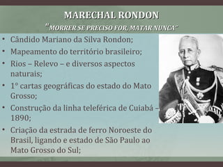 MARECHAL RONDONMARECHAL RONDON
““MORRER SE PRECISO FOR, MATAR NUNCA”MORRER SE PRECISO FOR, MATAR NUNCA”
• Cândido Mariano da Silva Rondon;
• Mapeamento do território brasileiro;
• Rios – Relevo – e diversos aspectos
naturais;
• 1° cartas geográficas do estado do Mato
Grosso;
• Construção da linha teleférica de Cuiabá –
1890;
• Criação da estrada de ferro Noroeste do
Brasil, ligando e estado de São Paulo ao
Mato Grosso do Sul;
 