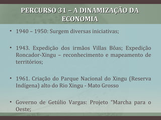PERCURSO 31 – A DINAMIZAÇÃO DAPERCURSO 31 – A DINAMIZAÇÃO DA
ECONOMIAECONOMIA
• 1940 – 1950: Surgem diversas iniciativas;
• 1943. Expedição dos irmãos Villas Bôas; Expedição
Roncador-Xingu – reconhecimento e mapeamento de
territórios;
• 1961. Criação do Parque Nacional do Xingu (Reserva
Indígena) alto do Rio Xingu - Mato Grosso
• Governo de Getúlio Vargas: Projeto “Marcha para o
Oeste;
 