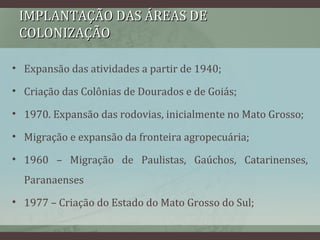 IMPLANTAÇÃO DAS ÁREAS DEIMPLANTAÇÃO DAS ÁREAS DE
COLONIZAÇÃOCOLONIZAÇÃO
• Expansão das atividades a partir de 1940;
• Criação das Colônias de Dourados e de Goiás;
• 1970. Expansão das rodovias, inicialmente no Mato Grosso;
• Migração e expansão da fronteira agropecuária;
• 1960 – Migração de Paulistas, Gaúchos, Catarinenses,
Paranaenses
• 1977 – Criação do Estado do Mato Grosso do Sul;
 