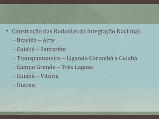 • Construção das Rodovias da Integração Nacional:
- Brasília – Acre
- Cuiabá – Santarém
- Transpantaneira – Ligando Corumbá a Cuiabá
- Campo Grande – Três Lagoas
- Cuiabá – Vitória
- Outras;
 