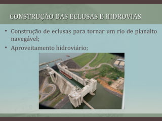 CONSTRUÇÃO DAS ECLUSAS E HIDROVIASCONSTRUÇÃO DAS ECLUSAS E HIDROVIAS
• Construção de eclusas para tornar um rio de planalto
navegável;
• Aproveitamento hidroviário;
 