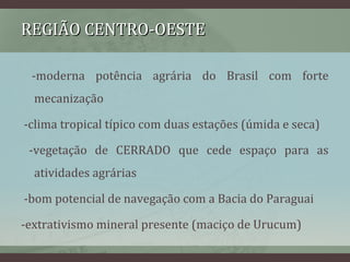 REGIÃO CENTRO-OESTEREGIÃO CENTRO-OESTE
-moderna potência agrária do Brasil com forte
mecanização
-clima tropical típico com duas estações (úmida e seca)
-vegetação de CERRADO que cede espaço para as
atividades agrárias
-bom potencial de navegação com a Bacia do Paraguai
-extrativismo mineral presente (maciço de Urucum)
 