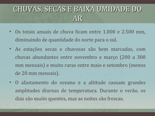 CHUVAS, SECAS E BAIXA UMIDADE DOCHUVAS, SECAS E BAIXA UMIDADE DO
ARAR
• Os totais anuais de chuva ficam entre 1.000 e 2.500 mm,
diminuindo de quantidade do norte para o sul.
• As estações secas e chuvosas são bem marcadas, com
chuvas abundantes entre novembro e março (200 a 300
mm mensais) e muito raras entre maio e setembro (menos
de 20 mm mensais).
• O afastamento do oceano e a altitude causam grandes
amplitudes diurnas de temperatura. Durante o verão, os
dias são muito quentes, mas as noites são frescas.
 