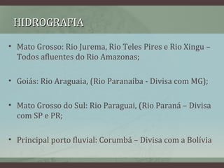 HIDROGRAFIAHIDROGRAFIA
• Mato Grosso: Rio Jurema, Rio Teles Pires e Rio Xingu –
Todos afluentes do Rio Amazonas;
• Goiás: Rio Araguaia, (Rio Paranaíba - Divisa com MG);
• Mato Grosso do Sul: Rio Paraguai, (Rio Paraná – Divisa
com SP e PR;
• Principal porto fluvial: Corumbá – Divisa com a Bolívia
 