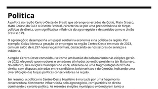 Politica
A política na região Centro-Oeste do Brasil, que abrange os estados de Goiás, Mato Grosso,
Mato Grosso do Sul e o Distrito Federal, caracteriza-se por uma predominância de forças
políticas de direita, com significativa influência do agronegócio e de partidos como o União
Brasil e o PL.
O agronegócio desempenha um papel central na economia e na política da região. Por
exemplo, Goiás liderou a geração de empregos na região Centro-Oeste em maio de 2023,
com um saldo de 6.297 novas vagas formais, destacando-se nos setores de serviços e
indústria. ​
A região Centro-Oeste consolidou-se como um bastião do bolsonarismo nas eleições gerais
de 2022, elegendo governadores e senadores alinhados ao então presidente Jair Bolsonaro.
No entanto, nas eleições municipais de 2024, observou-se uma fragmentação dentro da
direita, com disputas acirradas entre candidatos bolsonaristas e do Centrão, indicando uma
diversificação das forças políticas conservadoras na região.
Em resumo, a política no Centro-Oeste brasileiro é marcada por uma hegemonia
conservadora, fortemente influenciada pelo agronegócio, com partidos de direita
dominando o cenário político. As recentes eleições municipais evidenciaram tanto a
 