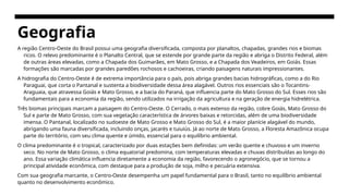 Geografia
A região Centro-Oeste do Brasil possui uma geografia diversificada, composta por planaltos, chapadas, grandes rios e biomas
ricos. O relevo predominante é o Planalto Central, que se estende por grande parte da região e abriga o Distrito Federal, além
de outras áreas elevadas, como a Chapada dos Guimarães, em Mato Grosso, e a Chapada dos Veadeiros, em Goiás. Essas
formações são marcadas por grandes paredões rochosos e cachoeiras, criando paisagens naturais impressionantes.
A hidrografia do Centro-Oeste é de extrema importância para o país, pois abriga grandes bacias hidrográficas, como a do Rio
Paraguai, que corta o Pantanal e sustenta a biodiversidade dessa área alagável. Outros rios essenciais são o Tocantins-
Araguaia, que atravessa Goiás e Mato Grosso, e a bacia do Paraná, que influencia parte do Mato Grosso do Sul. Esses rios são
fundamentais para a economia da região, sendo utilizados na irrigação da agricultura e na geração de energia hidrelétrica.
Três biomas principais marcam a paisagem do Centro-Oeste. O Cerrado, o mais extenso da região, cobre Goiás, Mato Grosso do
Sul e parte de Mato Grosso, com sua vegetação característica de árvores baixas e retorcidas, além de uma biodiversidade
imensa. O Pantanal, localizado no sudoeste de Mato Grosso e Mato Grosso do Sul, é a maior planície alagável do mundo,
abrigando uma fauna diversificada, incluindo onças, jacarés e tuiuiús. Já ao norte de Mato Grosso, a Floresta Amazônica ocupa
parte do território, com seu clima quente e úmido, essencial para o equilíbrio ambiental.
O clima predominante é o tropical, caracterizado por duas estações bem definidas: um verão quente e chuvoso e um inverno
seco. No norte de Mato Grosso, o clima equatorial predomina, com temperaturas elevadas e chuvas distribuídas ao longo do
ano. Essa variação climática influencia diretamente a economia da região, favorecendo o agronegócio, que se tornou a
principal atividade econômica, com destaque para a produção de soja, milho e pecuária extensiva.
Com sua geografia marcante, o Centro-Oeste desempenha um papel fundamental para o Brasil, tanto no equilíbrio ambiental
quanto no desenvolvimento econômico.
 