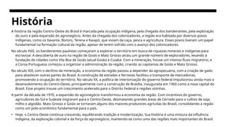 História
A história da região Centro-Oeste do Brasil é marcada pela ocupação indígena, pela chegada dos bandeirantes, pela exploração
do ouro e pela expansão do agronegócio. Antes da chegada dos colonizadores, a região era habitada por diversos povos
indígenas, como os Xavante, Bororo, Terena e Kaiapó, que viviam da caça, pesca e agricultura. Esses povos tiveram um papel
fundamental na formação cultural da região, apesar de terem sofrido com o avanço dos colonizadores.
No século XVII, os bandeirantes paulistas começaram a explorar o território em busca de riquezas minerais e indígenas para
escravizar. A descoberta de ouro na região de Goiás e Mato Grosso atraiu um grande número de exploradores, levando à
fundação de cidades como Vila Boa de Goiás (atual Goiás) e Cuiabá. Com a mineração, houve um intenso fluxo migratório, e
a Coroa Portuguesa começou a organizar a administração da região, criando as capitanias de Goiás e Mato Grosso.
No século XIX, com o declínio da mineração, a economia da região passou a depender da agropecuária, com a criação de gado
para abastecer outras partes do Brasil. A construção de estradas e ferrovias facilitou o transporte de mercadorias,
promovendo a ocupação do território. No século XX, a política de interiorização do governo federal impulsionou ainda mais o
desenvolvimento do Centro-Oeste, principalmente com a construção de Brasília, inaugurada em 1960 como a nova capital do
Brasil. Esse projeto trouxe um crescimento acelerado para o Distrito Federal e regiões vizinhas.
A partir da década de 1970, a expansão do agronegócio transformou a economia da região. Com incentivos do governo,
agricultores do Sul e Sudeste migraram para o Centro-Oeste, desmatando grandes áreas de Cerrado para o cultivo de soja,
milho e algodão. Mato Grosso e Goiás se tornaram alguns dos maiores produtores agrícolas do Brasil, consolidando a região
como um polo econômico fundamental para o país.
• Hoje, o Centro-Oeste continua crescendo, equilibrando tradição e modernização. Sua história é uma mistura da influência
indígena, da exploração colonial e da força do agronegócio, mantendo-se como uma das regiões mais importantes do Brasil.
 