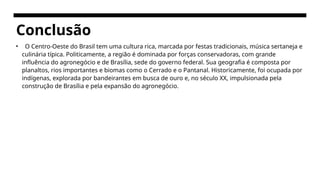 Conclusão
• O Centro-Oeste do Brasil tem uma cultura rica, marcada por festas tradicionais, música sertaneja e
culinária típica. Politicamente, a região é dominada por forças conservadoras, com grande
influência do agronegócio e de Brasília, sede do governo federal. Sua geografia é composta por
planaltos, rios importantes e biomas como o Cerrado e o Pantanal. Historicamente, foi ocupada por
indígenas, explorada por bandeirantes em busca de ouro e, no século XX, impulsionada pela
construção de Brasília e pela expansão do agronegócio.
 