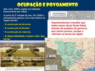Ocupação e Povoamento
Até o séc. XVIII a região era habitada
Até o séc. XVIII a região era habitada
basicamente por índios
basicamente por índios
A partir da 2ª metade do séc. XX (1950) o
A partir da 2ª metade do séc. XX (1950) o
povoamento passou a ser mais efetivo na
povoamento passou a ser mais efetivo na
região devido:
região devido:
• À construção de ferrovias
À construção de ferrovias
• À construção de Brasília
À construção de Brasília
• À construção de rodovias
À construção de rodovias
• À disponibilidade e baixo valor das
À disponibilidade e baixo valor das
terras
terras
Importantíssimo ressaltar que
todas essas obras foram feitas
através de projetos do governo,
que visava povoar, ocupar e
valorizar as terras da região
 