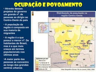 Ocupação e Povoamento
• Através desses
projetos do governo
um grande nº. de
pessoas se dirigiu ao
Centro-Oeste do país
• A população da
região é composta em
sua maioria de
migrantes
• A região é a que
possui o menor nº. De
habitantes do Brasil,
mas é a que mais
cresce em termos
populacionais nos
últimos anos
•A maior parte das
pessoas se concentra
ao longo dos grandes
centros urbanos
 