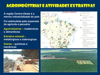 A região Centro-Oeste é a
menos industrializada do país
Foi estimulada pela expansão
da agrícola e pecuária
Agroindústrias – madeireiras
e alimentícias
Extrativa mineral –
metalúrgicas e siderúrgicas
Outras – químicas e
mecânicas
Agroindústrias e atividades extrativas
 