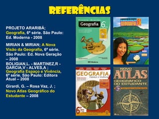 Referências
Referências
PROJETO ARARIBÁ;
Geografia, 6ª série. São Paulo:
Ed. Moderna - 2008
MIRIAN & MIRIAN; A Nova
Visão da Geografia, 6ª série.
São Paulo: Ed. Nova Geração
– 2008
BOLIGIAN,L. - MARTINEZ,R -
GARCIA,V - ALVES,A ;
Geografia Espaço e Vivência,
6ª série. São Paulo: Editora
Atual – 2008
Girardi, G. – Rosa Vaz, J. ;
Novo Atlas Geográfico do
Estudante – 2008
 