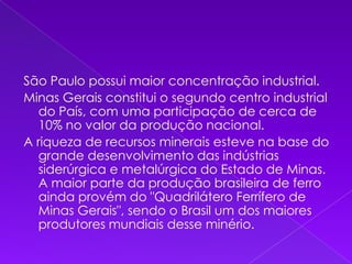 São Paulo possui maior concentração industrial.Minas Gerais constitui o segundo centro industrial do País, com uma participação de cerca de 10% no valor da produção nacional.A riqueza de recursos minerais esteve na base do grande desenvolvimento das indústrias siderúrgica e metalúrgica do Estado de Minas. A maior parte da produção brasileira de ferro ainda provém do "Quadrilátero Ferrífero de Minas Gerais", sendo o Brasil um dos maiores produtores mundiais desse minério.