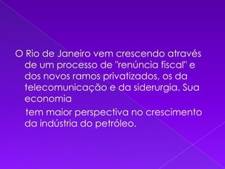 O Rio de Janeiro vem crescendo através de um processo de "renúncia fiscal" e dos novos ramos privatizados, os da telecomunicação e da siderurgia. Sua economia     tem maior perspectiva no crescimento da indústria do petróleo.