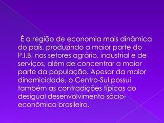      É a região de economia mais dinâmica do país, produzindo a maior parte do P.I.B, nos setores agrário, industrial e de serviços, além de concentrar a maior parte da população. Apesar da maior dinamicidade, o Centro-Sul possui também as contradições típicas do desigual desenvolvimento sócio-econômico brasileiro.