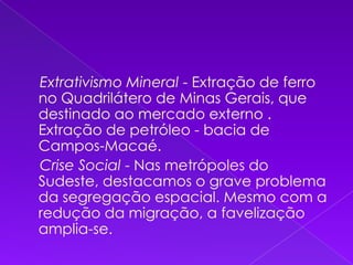     Extrativismo Mineral - Extração de ferro no Quadrilátero de Minas Gerais, que destinado ao mercado externo . Extração de petróleo - bacia de Campos-Macaé.     Crise Social - Nas metrópoles do Sudeste, destacamos o grave problema da segregação espacial. Mesmo com a redução da migração, a favelização amplia-se. 