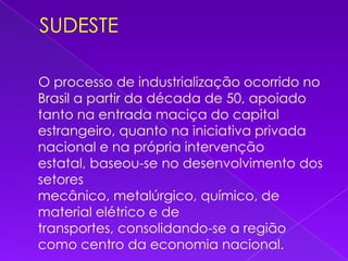 SUDESTE    O processo de industrialização ocorrido no Brasil a partir da década de 50, apoiado tanto na entrada maciça do capital estrangeiro, quanto na iniciativa privada nacional e na própria intervenção estatal, baseou-se no desenvolvimento dos setores mecânico, metalúrgico, químico, de material elétrico e de transportes, consolidando-se a região como centro da economia nacional. 