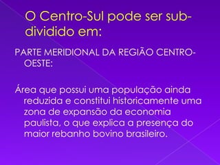 O Centro-Sul pode ser sub-dividido em:PARTE MERIDIONAL DA REGIÃO CENTRO-OESTE:Área que possui uma população ainda reduzida e constitui historicamente uma zona de expansão da economia paulista, o que explica a presença do maior rebanho bovino brasileiro.