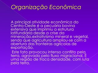 Organização Econômica    A principal atividade econômica do Centro-Oeste é a pecuária bovina extensiva que imprimiu a estrutura latifundiária desde a crise da mineração,extrativismo mineral e vegetal, sendo que agricultura ampliou-se com a abertura das fronteiras agrícolas de exportação.      Este fato provocou intenso conflito pela terra, agravado pelo fluxo migracional. É uma região de fraca densidade, com luta pela terra.