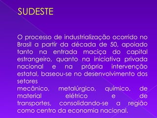 SUDESTE    O processo de industrialização ocorrido no Brasil a partir da década de 50, apoiado tanto na entrada maciça do capital estrangeiro, quanto na iniciativa privada nacional e na própria intervenção estatal, baseou-se no desenvolvimento dos setores mecânico, metalúrgico, químico, de material elétrico e de transportes, consolidando-se a região como centro da economia nacional. 