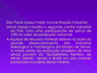 São Paulo possui maior concentração industrial.Minas Gerais constitui o segundo centro industrial do País, com uma participação de cerca de 10% no valor da produção nacional.A riqueza de recursos minerais esteve na base do grande desenvolvimento das indústrias siderúrgica e metalúrgica do Estado de Minas. A maior parte da produção brasileira de ferro ainda provém do "Quadrilátero Ferrífero de Minas Gerais", sendo o Brasil um dos maiores produtores mundiais desse minério.