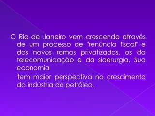 O Rio de Janeiro vem crescendo através de um processo de "renúncia fiscal" e dos novos ramos privatizados, os da telecomunicação e da siderurgia. Sua economia     tem maior perspectiva no crescimento da indústria do petróleo.
