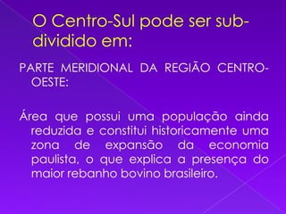 O Centro-Sul pode ser sub-dividido em:PARTE MERIDIONAL DA REGIÃO CENTRO-OESTE:Área que possui uma população ainda reduzida e constitui historicamente uma zona de expansão da economia paulista, o que explica a presença do maior rebanho bovino brasileiro.