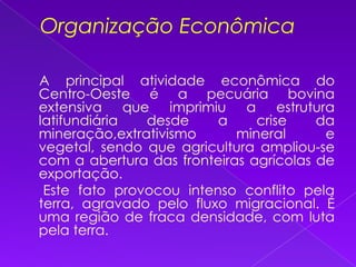 Organização Econômica    A principal atividade econômica do Centro-Oeste é a pecuária bovina extensiva que imprimiu a estrutura latifundiária desde a crise da mineração,extrativismo mineral e vegetal, sendo que agricultura ampliou-se com a abertura das fronteiras agrícolas de exportação.      Este fato provocou intenso conflito pela terra, agravado pelo fluxo migracional. É uma região de fraca densidade, com luta pela terra.