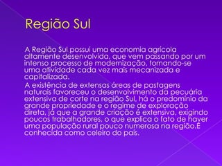 Região Sul     A Região Sul possui uma economia agrícola altamente desenvolvida, que vem passando por um intenso processo de modernização, tornando-se uma atividade cada vez mais mecanizada e capitalizada.     A existência de extensas áreas de pastagens naturais favoreceu o desenvolvimento da pecuária extensiva de corte na região Sul, há o predomínio da grande propriedade e o regime de exploração direta, já que a grande criação é extensiva, exigindo poucos trabalhadores, o que explica o fato de haver uma população rural pouco numerosa na região.É conhecida como celeiro do país.