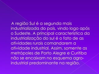     A região Sul é a segunda mais industrializada do país, vindo logo após o Sudeste. A principal característica da industrialização do sul é o fato de as atividades rurais comandarem a atividade industrial. Assim, somente as metrópoles de Porto Alegre e Curitiba não se encaixam no esquema agro-industrial predominante na região. 