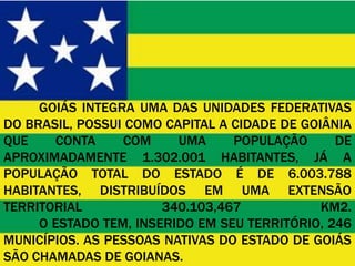 GOIÁS INTEGRA UMA DAS UNIDADES FEDERATIVAS
DO BRASIL, POSSUI COMO CAPITAL A CIDADE DE GOIÂNIA
QUE    CONTA     COM     UMA     POPULAÇÃO      DE
APROXIMADAMENTE 1.302.001 HABITANTES, JÁ A
POPULAÇÃO TOTAL DO ESTADO É DE 6.003.788
HABITANTES, DISTRIBUÍDOS EM UMA EXTENSÃO
TERRITORIAL            340.103,467            KM2.
     O ESTADO TEM, INSERIDO EM SEU TERRITÓRIO, 246
MUNICÍPIOS. AS PESSOAS NATIVAS DO ESTADO DE GOIÁS
SÃO CHAMADAS DE GOIANAS.
 
