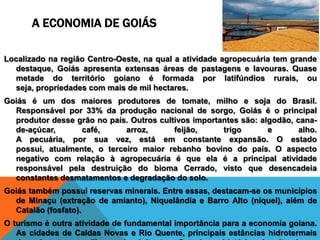 A ECONOMIA DE GOIÁS

Localizado na região Centro-Oeste, na qual a atividade agropecuária tem grande
  destaque, Goiás apresenta extensas áreas de pastagens e lavouras. Quase
  metade do território goiano é formada por latifúndios rurais, ou
  seja, propriedades com mais de mil hectares.
Goiás é um dos maiores produtores de tomate, milho e soja do Brasil.
  Responsável por 33% da produção nacional de sorgo, Goiás é o principal
  produtor desse grão no país. Outros cultivos importantes são: algodão, cana-
  de-açúcar,      café,      arroz,       feijão,     trigo       e       alho.
  A pecuária, por sua vez, está em constante expansão. O estado
  possui, atualmente, o terceiro maior rebanho bovino do país. O aspecto
  negativo com relação à agropecuária é que ela é a principal atividade
  responsável pela destruição do bioma Cerrado, visto que desencadeia
  constantes desmatamentos e degradação do solo.
Goiás também possui reservas minerais. Entre essas, destacam-se os municípios
  de Minaçu (extração de amianto), Niquelândia e Barro Alto (níquel), além de
  Catalão (fosfato).
O turismo é outra atividade de fundamental importância para a economia goiana.
   As cidades de Caldas Novas e Rio Quente, principais estâncias hidrotermais
 