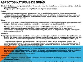 ASPECTOS NATURAIS DE GOIÁS
O Estado de Goiás possui grande variedade de aspectos naturais, dessa forma se torna necessário o estudo de
    tais componentes.
    A seguir a apresentação, de modo simplificado, de algumas características.
Relevo
O relevo de Goiás não é homogêneo, isso significa que se apresenta em distintas formas e composições
    rochosas. Diante disso, são percebidas áreas com formação de cristalino sedimentares antigos e também
    planaltos moldados pelos processos erosivos intercalados com áreas de chapadas, todas se diferem em
    relação à composição química.
Clima
O Estado de Goiás possui clima predominante tropical semi-úmido, suas características se apresentam em duas
    estações distintas, uma de seca (maio a setembro) e outra chuvosa (outubro a abril).
    A temperatura média anual do Estado pode variar em 18º e 23ºC, dessa forma, as temperaturas mais
    elevadas ocorrem nos meses de setembro e outubro e podem atingir até 39°C, e as mais baixas
    temperaturas se apresentam entre os meses de maio e julho, nesse as temperaturas chegam a atingir, em
    determinadas regiões, 4ºC.
Vegetação
A vegetação que caracteriza o Estado é o cerrado, essa composição vegetativa possui aspectos particulares, as
    árvores são baixas com troncos retorcidos, folhas e cascas grossas, além de raízes profundas para que nos
    período da seca (maio a setembro) as raízes possam atingir o lençol freático e, dessa forma, obter água.
    O cerrado sofre variações que dão origem à classificação do bioma, assim, o cerrado é dividido em
    subsistemas: subsistema do cerrado comum, subsistema cerrado, subsistema de cerradão, subsistema de
    matas, subsistema de campo e subsistema de veredas e ambientes alagadiços, no entanto, existem outras
    classificações dos subsistemas ainda mais específicas.
    Além do cerrado que é predominante, é encontrado também no Estado uma restrita área de floresta tropical,
    que abrange o mato-grosso goiano e vestígios de floresta atlântica nas proximidades de Goiânia, Anápolis,
    além de outras cidades do sul de Goiás. Esse tipo de vegetação é comum, principalmente, em áreas
    acidentadas e nas margens de mananciais.
Hidrografia
Goiás possui um grande potencial hídrico, existe uma imensa quantidade de córregos, rios e enormes aqüíferos
    (águas subterrâneas).
 