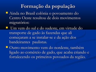 Formação da população






Ainda no Brasil colônia o povoamento do
Centro Oeste resultou de dois movimentos
migratórios:
Um vem do sul e do sudeste, em virtude do
transporte de gado às fazendas que ali
começaram a se instalar-se e da ação dos
bandeirantes paulistas.
Outro movimento vem do nordeste, também
ligado ao comércio de gado, que acaba criando e
fortalecendo os primeiros povoados da região.

 