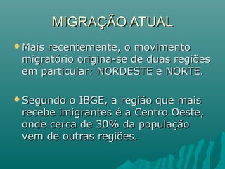 MIGRAÇÃO ATUAL
 Mais

recentemente, o movimento
migratório origina-se de duas regiões
em particular: NORDESTE e NORTE.

 Segundo

o IBGE, a região que mais
recebe imigrantes é a Centro Oeste,
onde cerca de 30% da população
vem de outras regiões.

 
